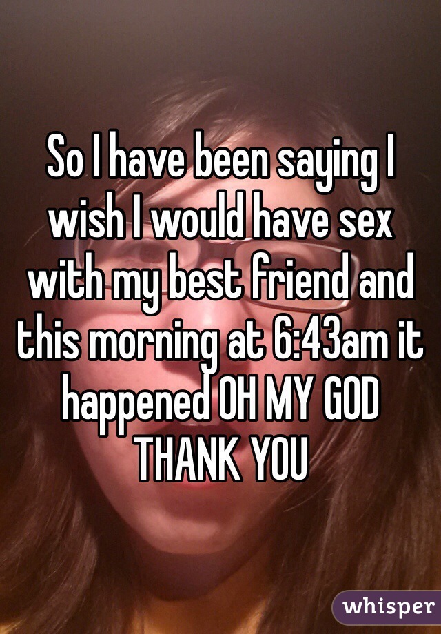 So I have been saying I wish I would have sex with my best friend and this morning at 6:43am it happened OH MY GOD THANK YOU 