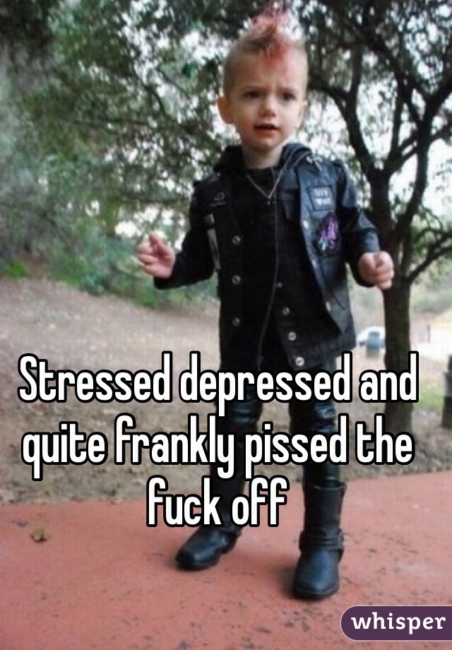 Stressed depressed and quite frankly pissed the fuck off 