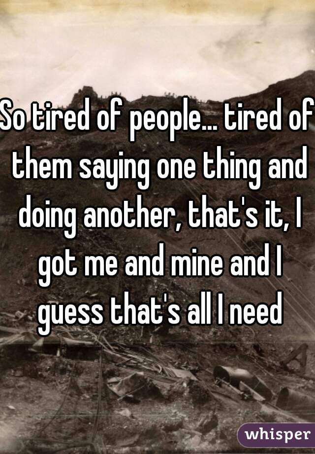 So tired of people... tired of them saying one thing and doing another, that's it, I got me and mine and I guess that's all I need