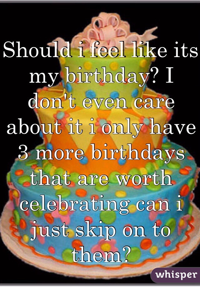 Should i feel like its my birthday? I don't even care about it i only have 3 more birthdays that are worth celebrating can i just skip on to them?