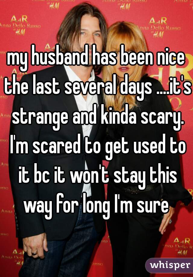 my husband has been nice the last several days ....it's strange and kinda scary. I'm scared to get used to it bc it won't stay this way for long I'm sure 