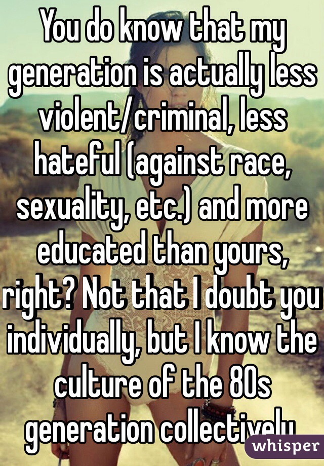 You do know that my generation is actually less violent/criminal, less hateful (against race, sexuality, etc.) and more educated than yours, right? Not that I doubt you individually, but I know the culture of the 80s generation collectively.