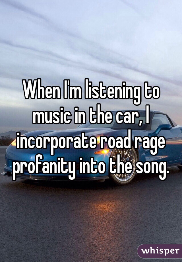 When I'm listening to music in the car, I incorporate road rage profanity into the song.