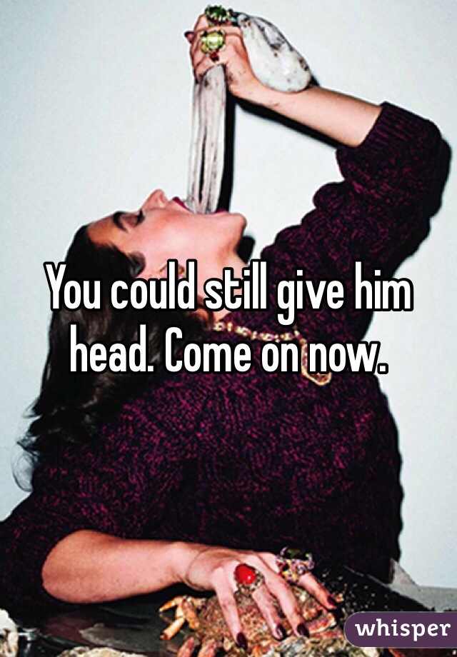 You could still give him head. Come on now. 