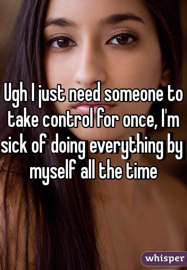 Ugh I just need someone to take control for once, I'm sick of doing everything by myself all the time 