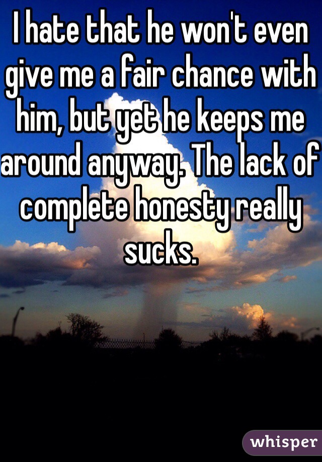 I hate that he won't even give me a fair chance with him, but yet he keeps me around anyway. The lack of complete honesty really sucks. 