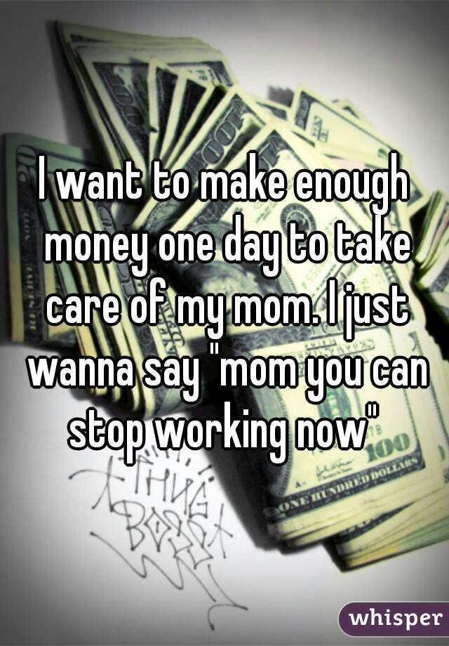 I want to make enough money one day to take care of my mom. I just wanna say "mom you can stop working now" 