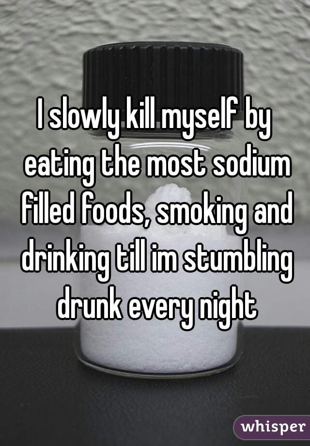 I slowly kill myself by eating the most sodium filled foods, smoking and drinking till im stumbling drunk every night