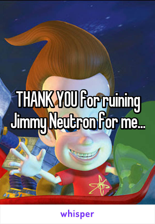 THANK YOU for ruining Jimmy Neutron for me...