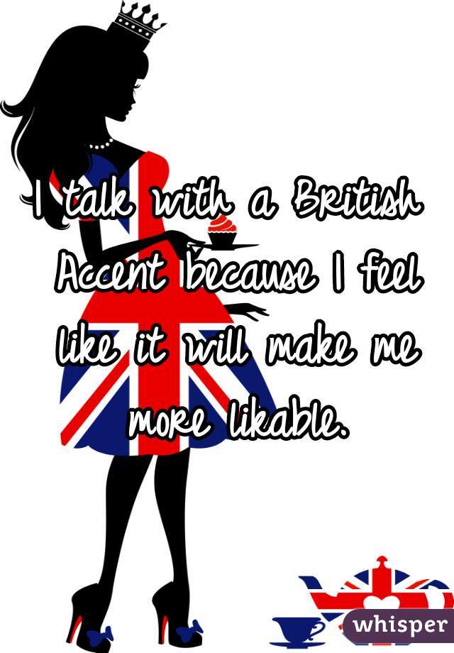 I talk with a British Accent because I feel like it will make me more likable.