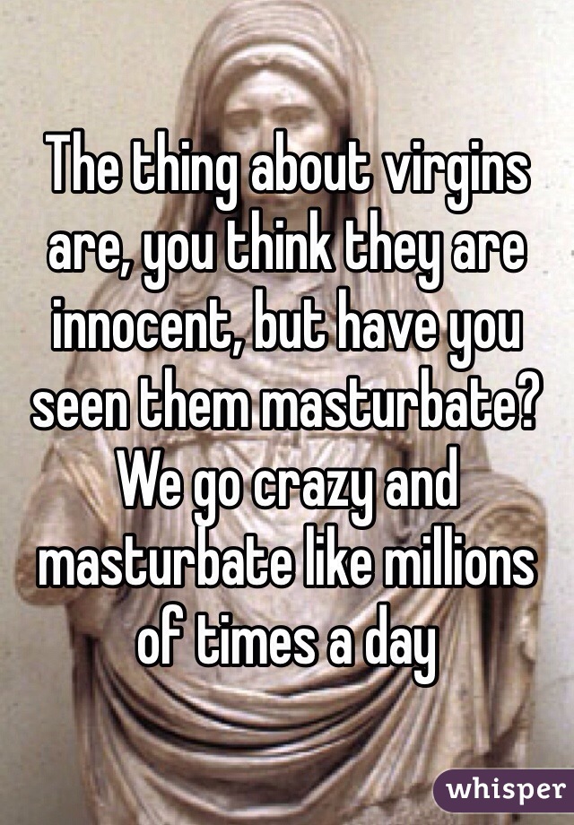 The thing about virgins are, you think they are innocent, but have you seen them masturbate? We go crazy and masturbate like millions of times a day 