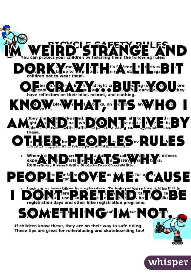 im weird strange and dorky with a lil bit of crazy...but you know what, its who i am and i dont live by other peoples rules and thats why people love me. cause i dont pretend to be something im not. 