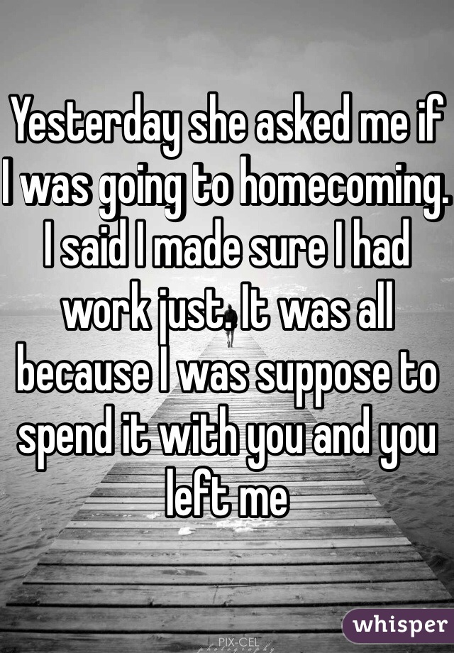 Yesterday she asked me if I was going to homecoming. I said I made sure I had work just. It was all because I was suppose to spend it with you and you left me