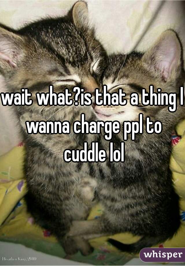 wait what?is that a thing I wanna charge ppl to cuddle lol