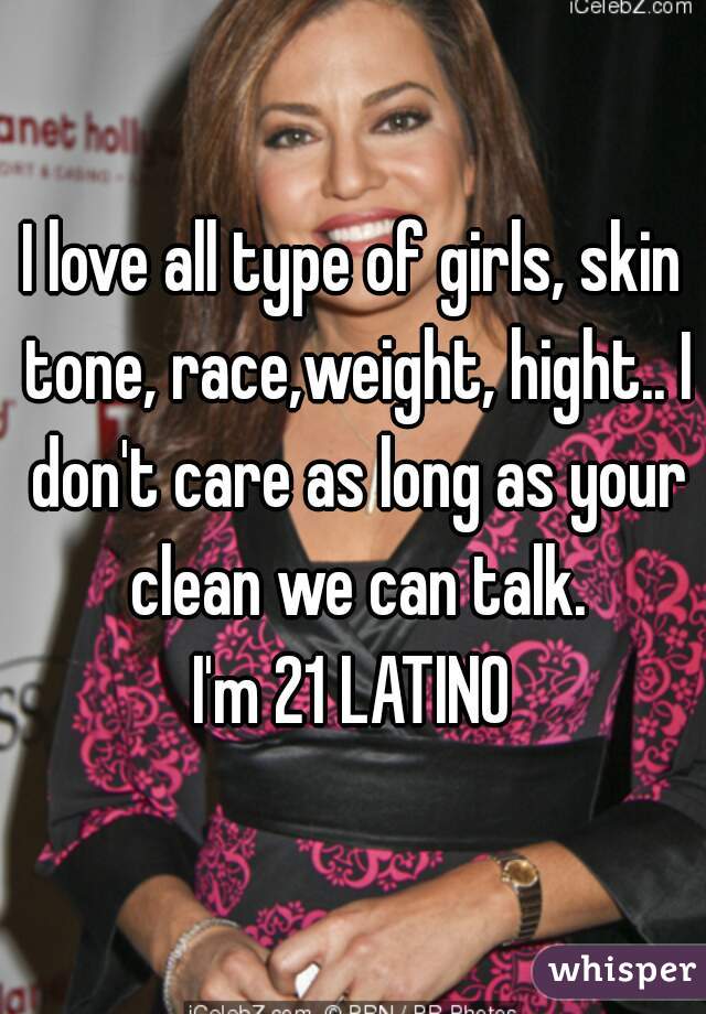 I love all type of girls, skin tone, race,weight, hight.. I don't care as long as your clean we can talk.
I'm 21 LATINO