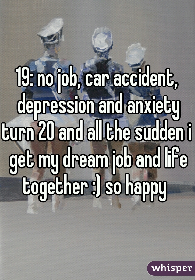 19: no job, car accident, depression and anxiety
turn 20 and all the sudden i get my dream job and life together :) so happy  