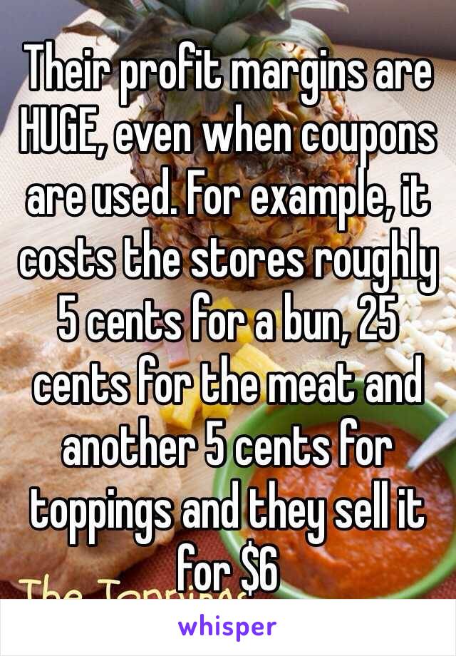 Their profit margins are HUGE, even when coupons are used. For example, it costs the stores roughly 5 cents for a bun, 25 cents for the meat and another 5 cents for toppings and they sell it for $6