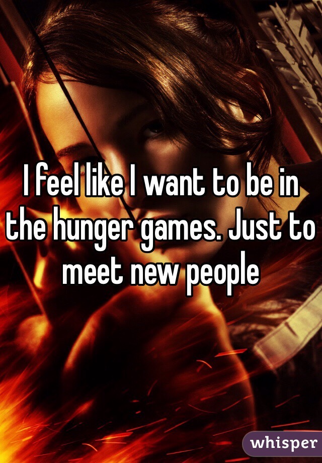 I feel like I want to be in the hunger games. Just to meet new people