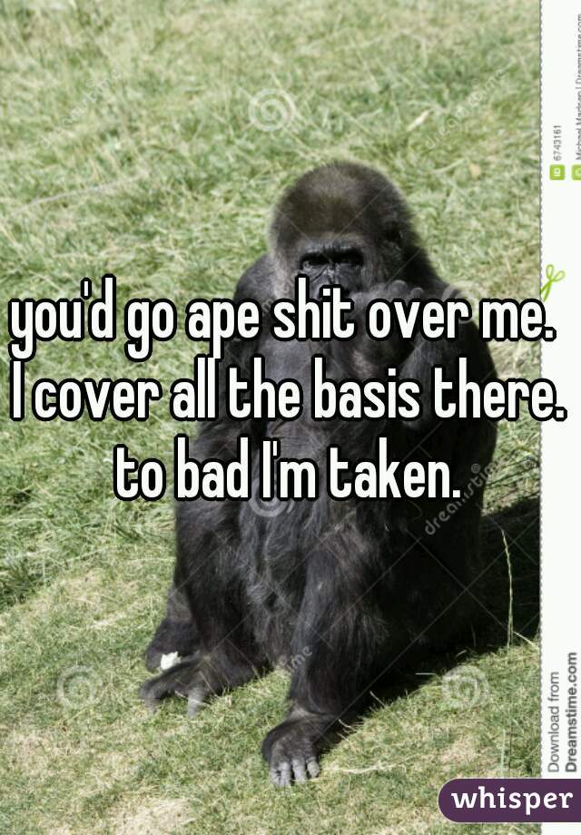 you'd go ape shit over me. 
I cover all the basis there.
to bad I'm taken.