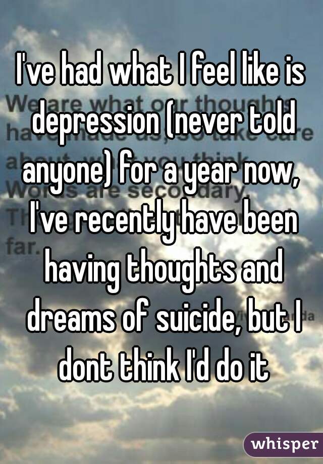 I've had what I feel like is depression (never told anyone) for a year now,  I've recently have been having thoughts and dreams of suicide, but I dont think I'd do it