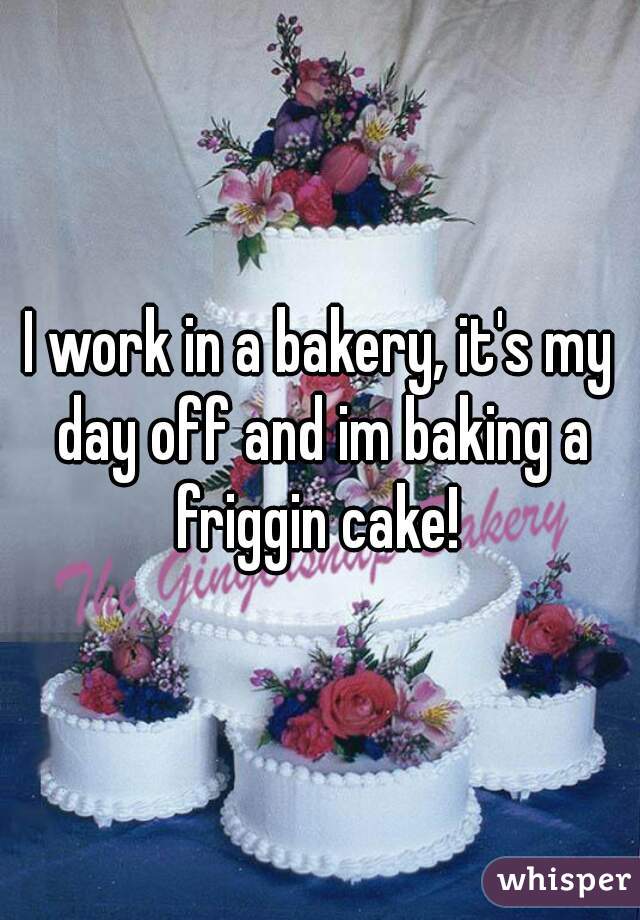 I work in a bakery, it's my day off and im baking a friggin cake! 