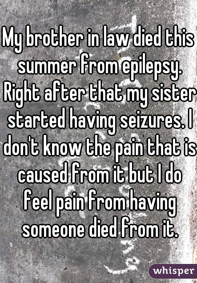 My brother in law died this summer from epilepsy. Right after that my sister started having seizures. I don't know the pain that is caused from it but I do feel pain from having someone died from it.