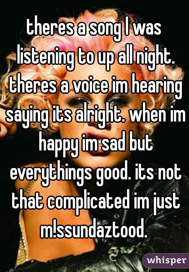 theres a song I was listening to up all night. theres a voice im hearing saying its alright. when im happy im sad but everythings good. its not that complicated im just m!ssundaztood. 