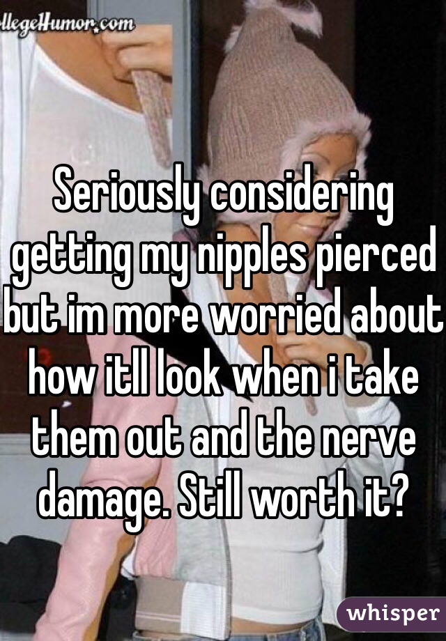 Seriously considering getting my nipples pierced but im more worried about how itll look when i take them out and the nerve damage. Still worth it?