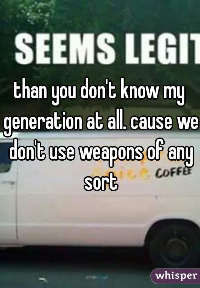 than you don't know my generation at all. cause we don't use weapons of any sort