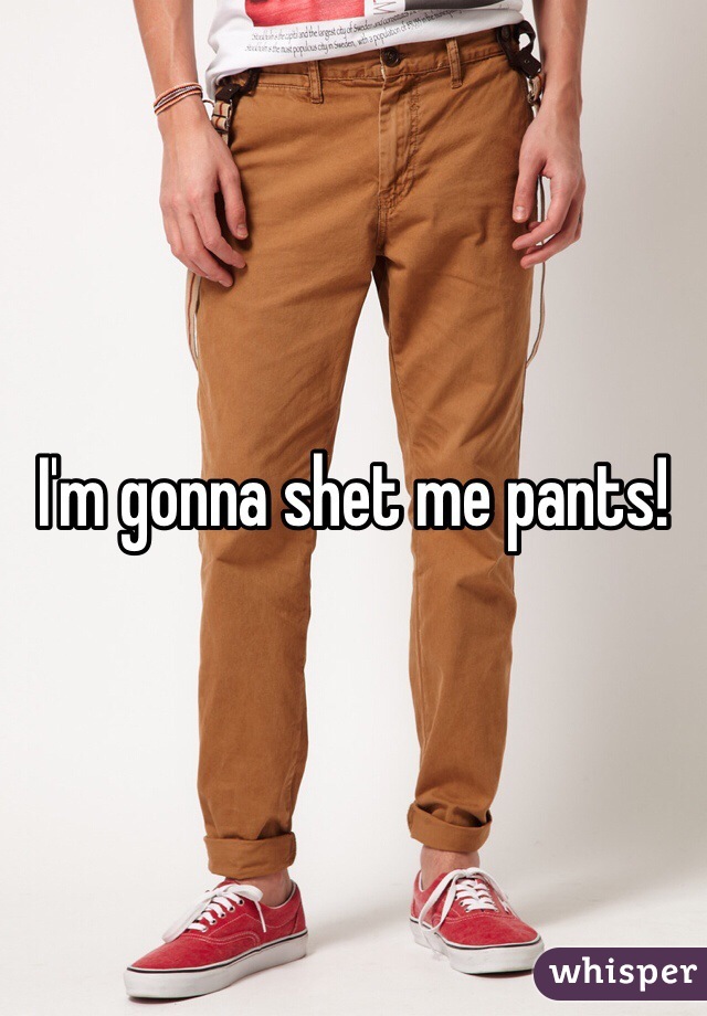 I'm gonna shet me pants!