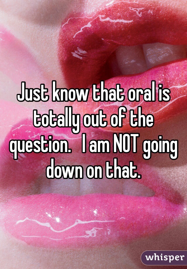 Just know that oral is totally out of the question.   I am NOT going down on that. 