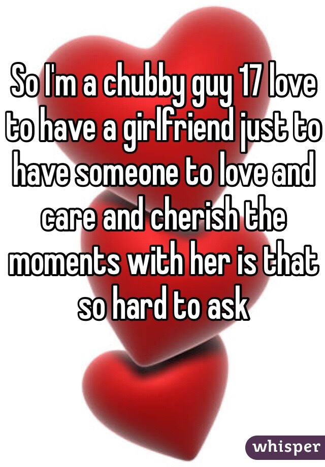 So I'm a chubby guy 17 love to have a girlfriend just to have someone to love and care and cherish the moments with her is that so hard to ask 