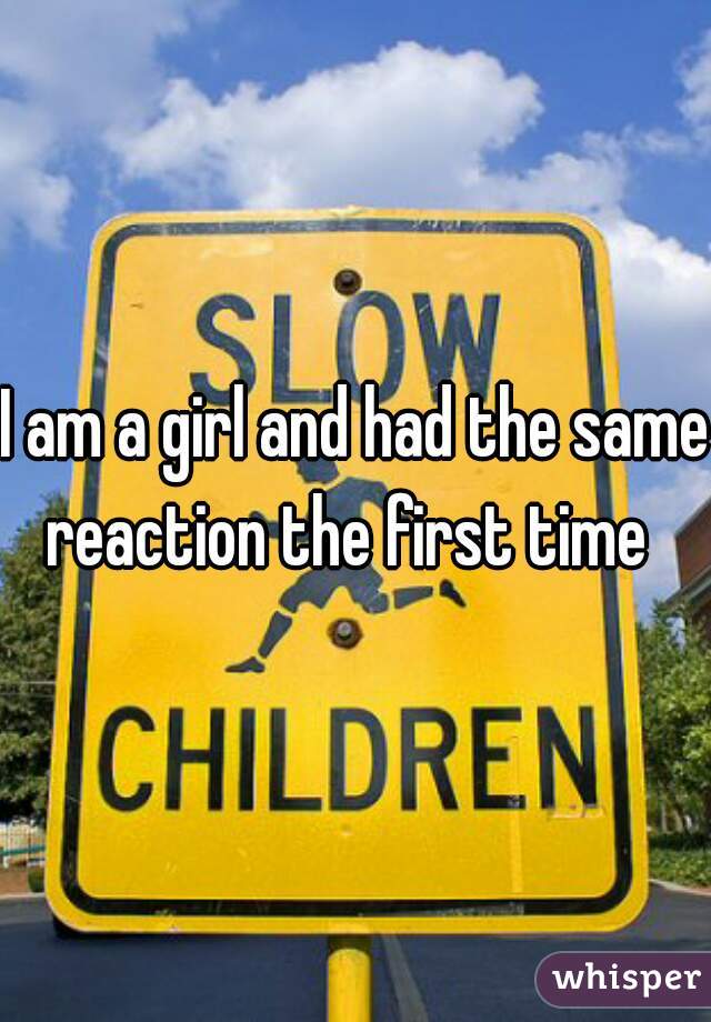 I am a girl and had the same reaction the first time  