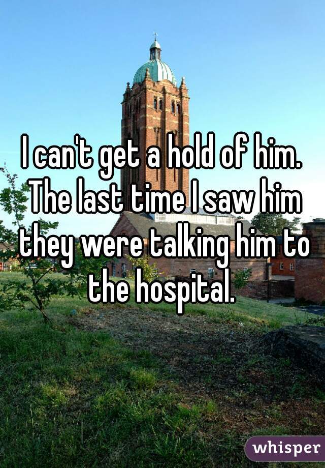 I can't get a hold of him. The last time I saw him they were talking him to the hospital. 