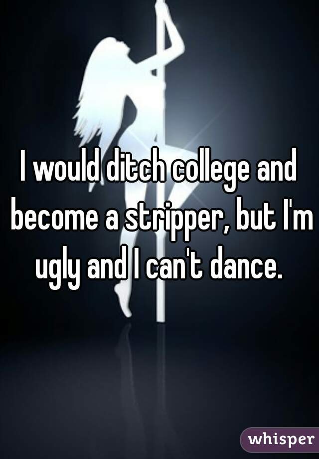 I would ditch college and become a stripper, but I'm ugly and I can't dance. 