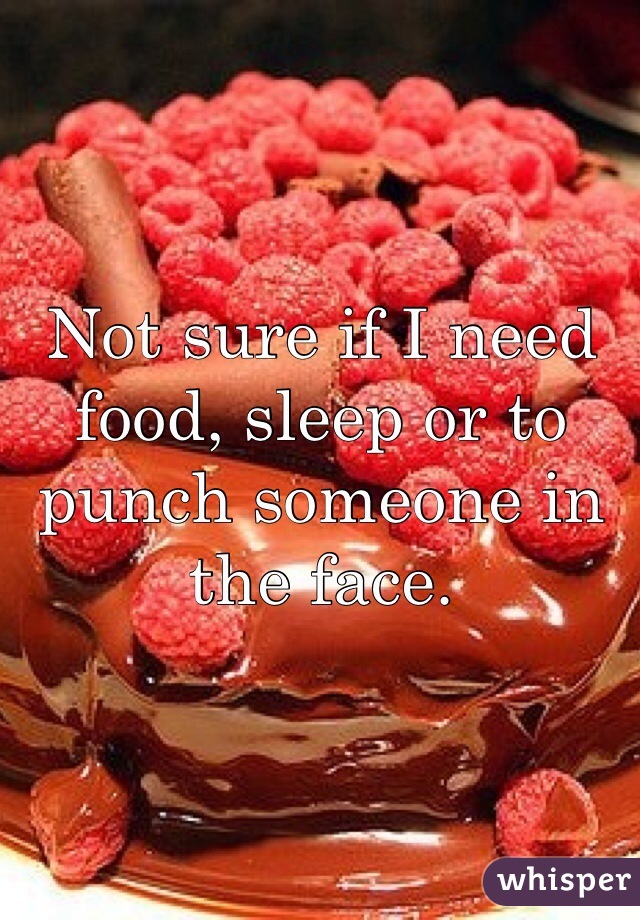 Not sure if I need food, sleep or to punch someone in the face. 