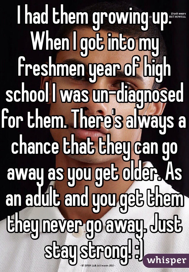 I had them growing up. When I got into my freshmen year of high school I was un-diagnosed for them. There's always a chance that they can go away as you get older. As an adult and you get them they never go away. Just stay strong! :)