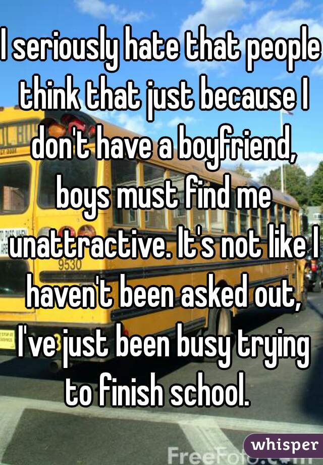 I seriously hate that people think that just because I don't have a boyfriend, boys must find me unattractive. It's not like I haven't been asked out, I've just been busy trying to finish school.  