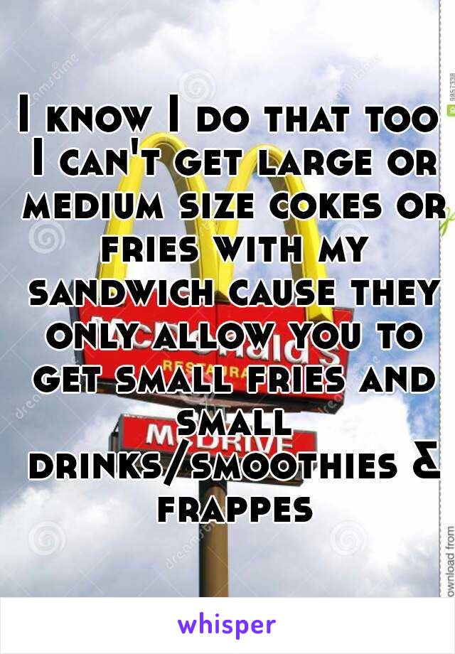 I know I do that too I can't get large or medium size cokes or fries with my sandwich cause they only allow you to get small fries and small drinks/smoothies & frappes