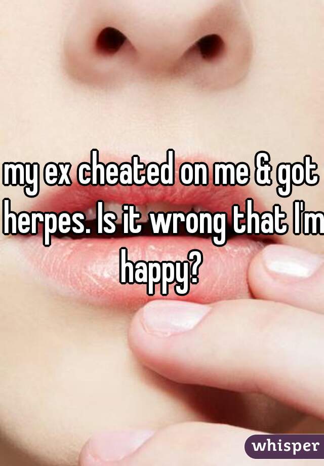 my ex cheated on me & got herpes. Is it wrong that I'm happy? 