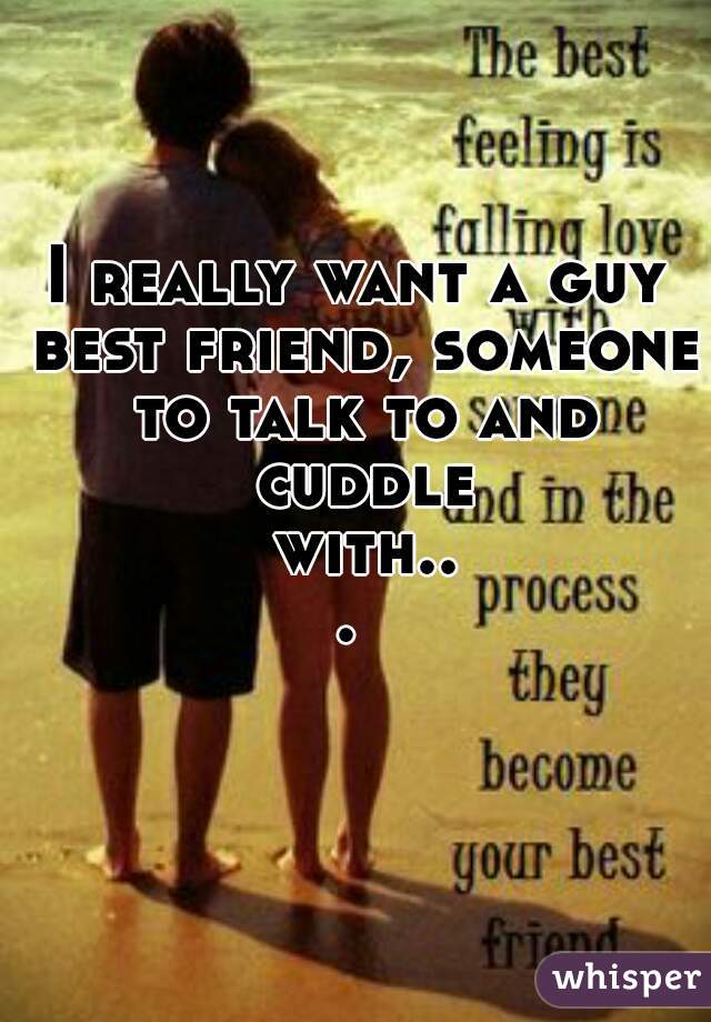 I really want a guy best friend, someone to talk to and cuddle with... 