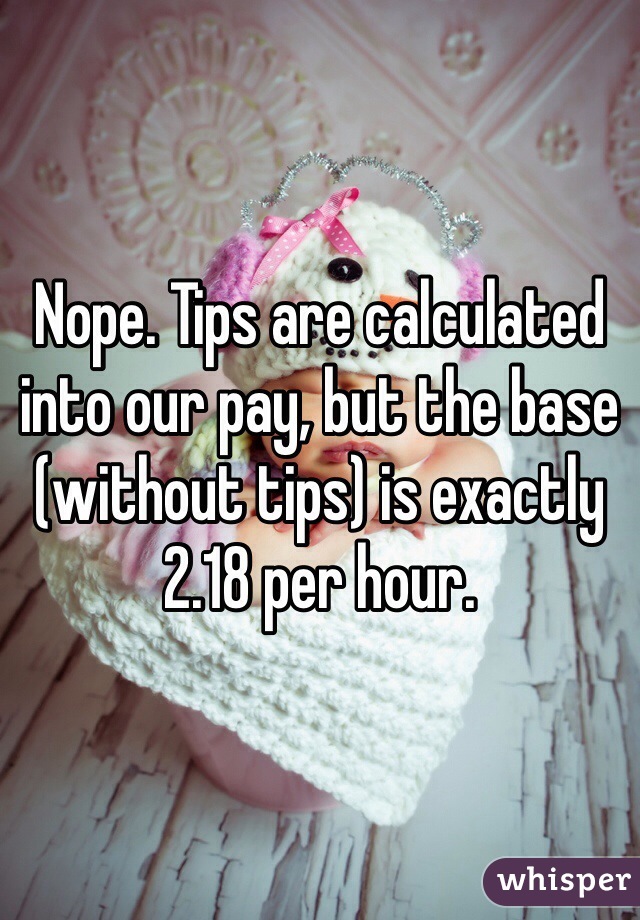 Nope. Tips are calculated into our pay, but the base (without tips) is exactly 2.18 per hour. 