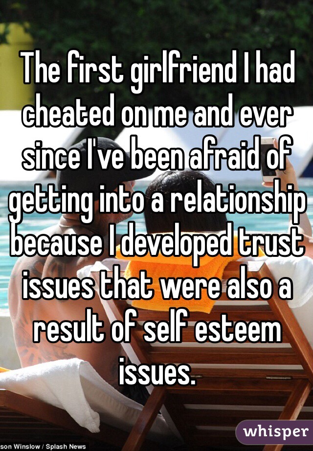 The first girlfriend I had cheated on me and ever since I've been afraid of getting into a relationship because I developed trust issues that were also a result of self esteem issues. 