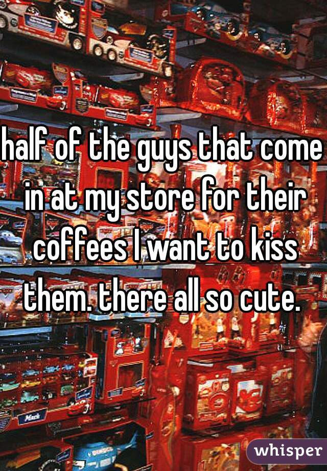 half of the guys that come in at my store for their coffees I want to kiss them. there all so cute. 