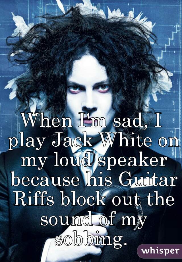 When I'm sad, I play Jack White on my loud speaker because his Guitar Riffs block out the sound of my sobbing. 