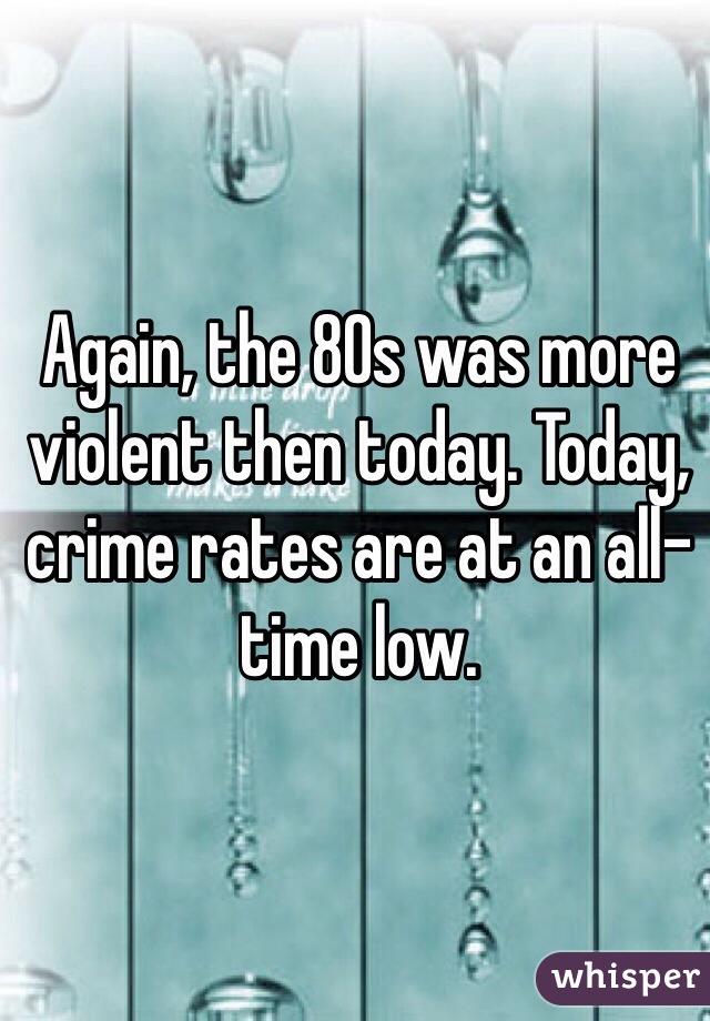 Again, the 80s was more violent then today. Today, crime rates are at an all-time low.