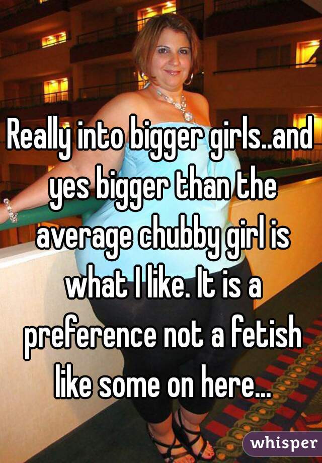 Really into bigger girls..and yes bigger than the average chubby girl is what I like. It is a preference not a fetish like some on here...