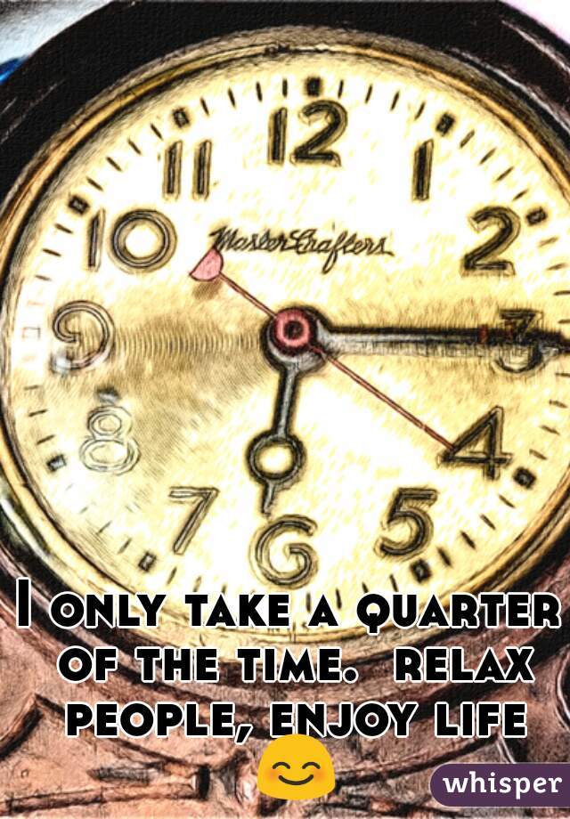 I only take a quarter of the time.  relax people, enjoy life 😊