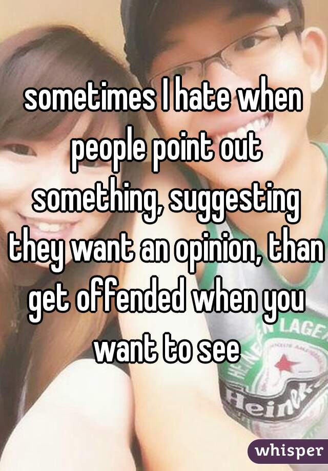 sometimes I hate when people point out something, suggesting they want an opinion, than get offended when you want to see