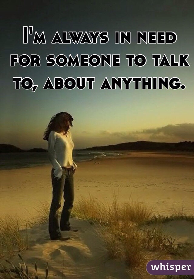 I'm always in need for someone to talk to, about anything. 